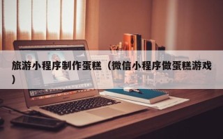 磁县旅游小程序制作蛋糕（微信小程序做蛋糕游戏）